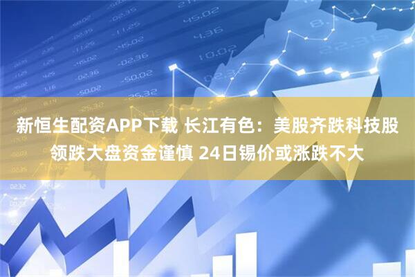 新恒生配资APP下载 长江有色：美股齐跌科技股领跌大盘资金谨慎 24日锡价或涨跌不大
