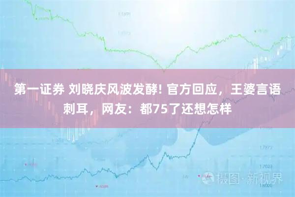 第一证券 刘晓庆风波发酵! 官方回应，王婆言语刺耳，网友：都75了还想怎样
